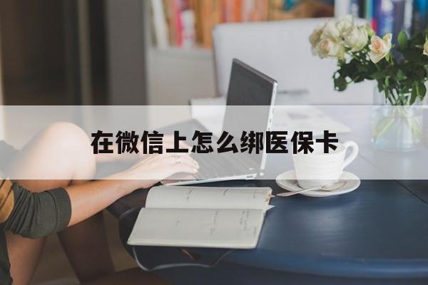 吉安最新在微信上怎么绑医保卡方法分析(最方便真实的吉安微信咋绑医保卡方法)