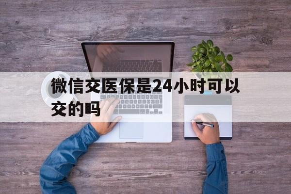 吉安最新微信交医保是24小时可以交的吗方法分析(最方便真实的吉安微信上交医保多久到账方法)